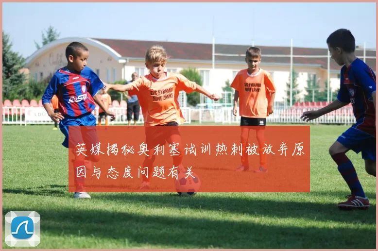 英媒揭秘奥利塞试训热刺被放弃原因与态度问题有关