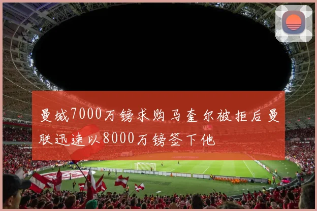 曼城7000万镑求购马奎尔被拒后曼联迅速以8000万镑签下他