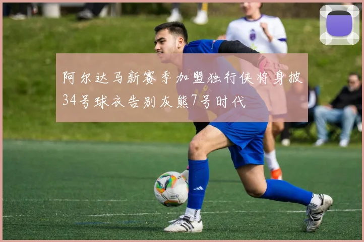 阿尔达马新赛季加盟独行侠将身披34号球衣告别灰熊7号时代