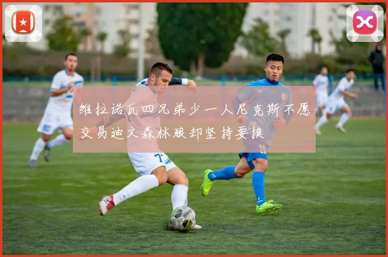 维拉诺瓦四兄弟少一人尼克斯不愿交易迪文森林狼却坚持要换
