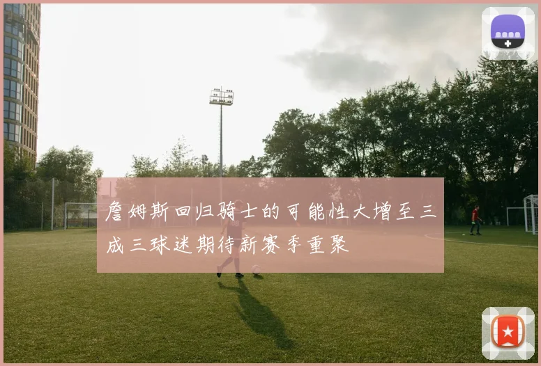 詹姆斯回归骑士的可能性大增至三成三球迷期待新赛季重聚