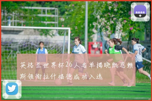 英格兰世界杯26人名单揭晓凯恩赖斯领衔拉什福德成功入选