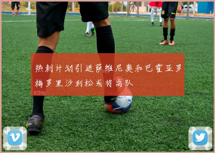 热刺计划引进萨维尼奥和巴霍亚罗梅罗里沙利松或将离队