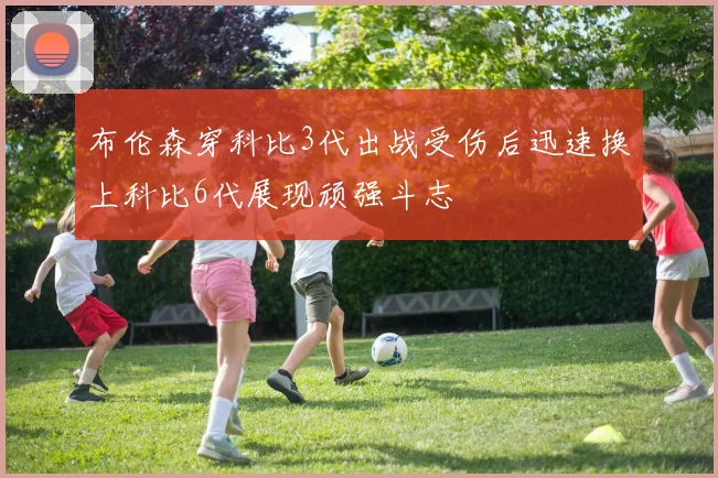 布伦森穿科比3代出战受伤后迅速换上科比6代展现顽强斗志