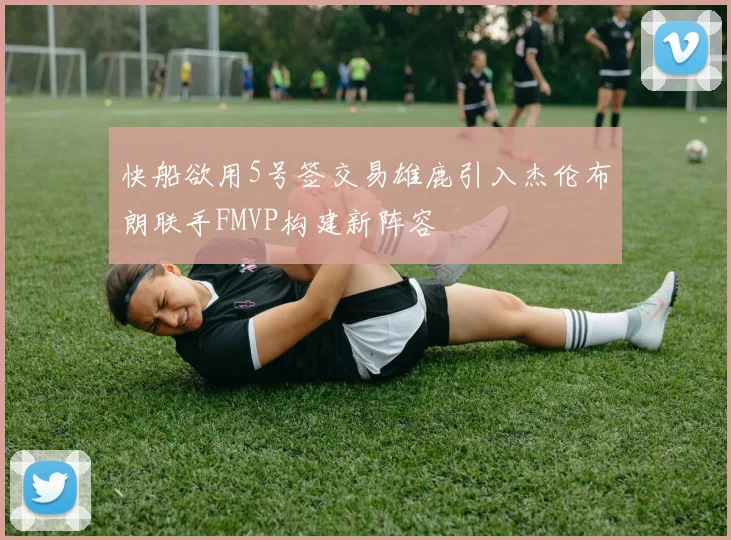 快船欲用5号签交易雄鹿引入杰伦布朗联手FMVP构建新阵容