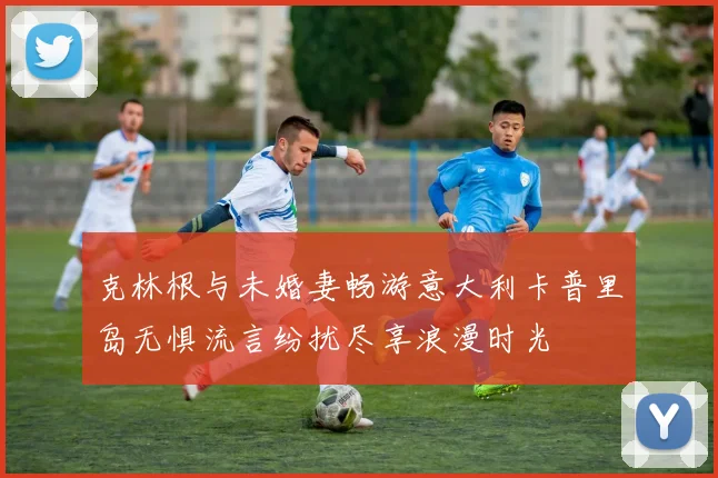 克林根与未婚妻畅游意大利卡普里岛无惧流言纷扰尽享浪漫时光