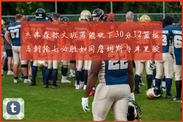 杰弗森称文班若能砍下30分12篮板马刺抢七必胜如同詹姆斯与库里般出色