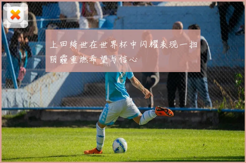 上田绮世在世界杯中闪耀表现一扫阴霾重燃希望与信心