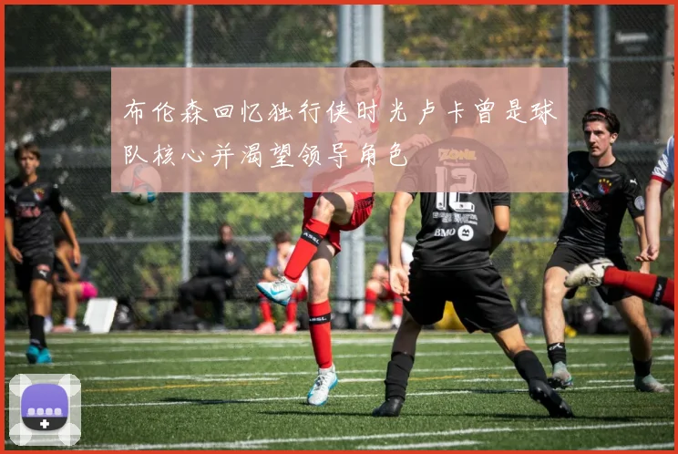 布伦森回忆独行侠时光卢卡曾是球队核心并渴望领导角色