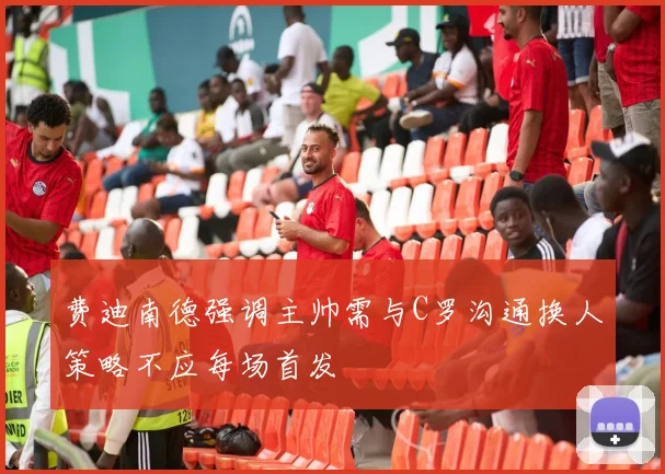 费迪南德强调主帅需与C罗沟通换人策略不应每场首发