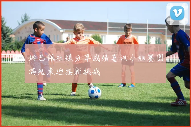 姆巴佩社媒分享战绩喜讯小组赛圆满结束迎接新挑战