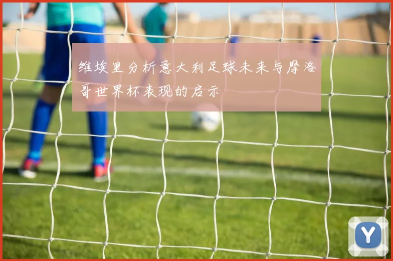 维埃里分析意大利足球未来与摩洛哥世界杯表现的启示