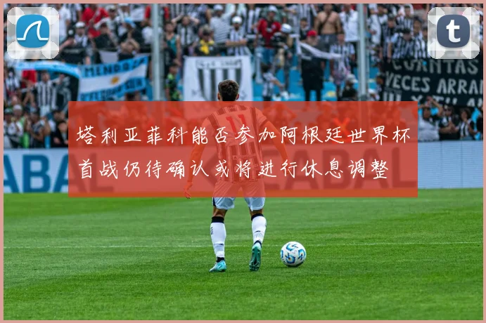 塔利亚菲科能否参加阿根廷世界杯首战仍待确认或将进行休息调整