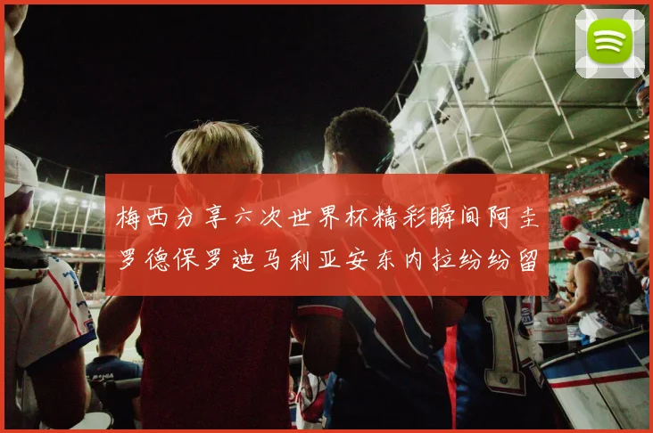 梅西分享六次世界杯精彩瞬间阿圭罗德保罗迪马利亚安东内拉纷纷留言评论